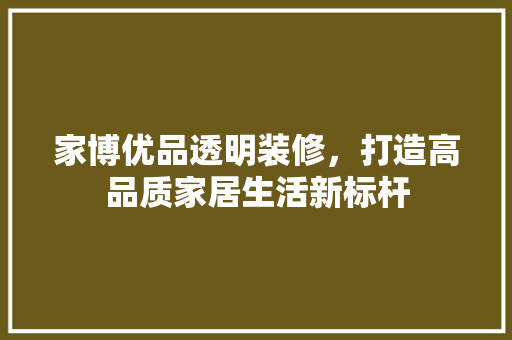 家博优品透明装修，打造高品质家居生活新标杆 家博优品透明装修，打造高品质家居生活新标杆 装修知识