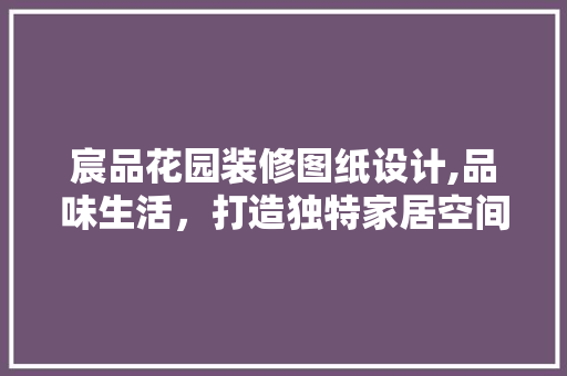 宸品花园装修图纸设计,品味生活，打造独特家居空间 宸品花园装修图纸设计,品味生活，打造独特家居空间 装修知识