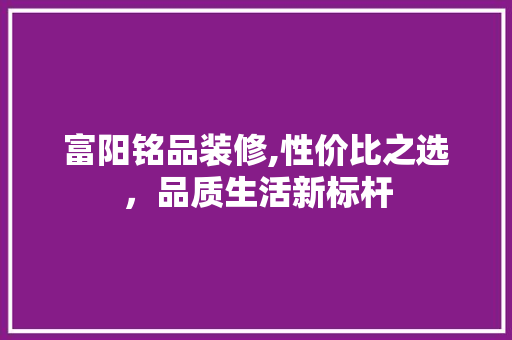 富阳铭品装修,性价比之选，品质生活新标杆 富阳铭品装修,性价比之选，品质生活新标杆 买房须知