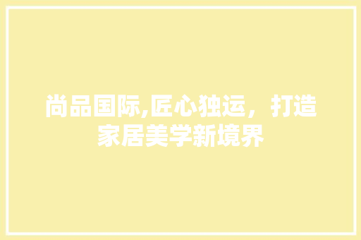 尚品国际,匠心独运，打造家居美学新境界 尚品国际,匠心独运，打造家居美学新境界 装修知识
