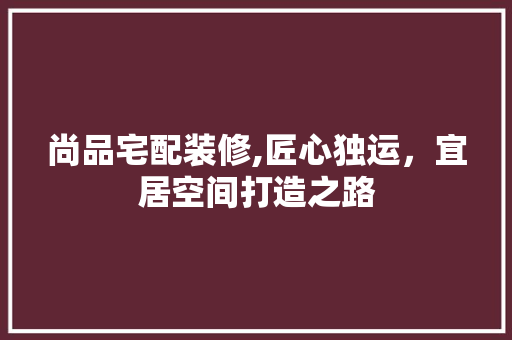 尚品宅配装修,匠心独运，宜居空间打造之路 尚品宅配装修,匠心独运，宜居空间打造之路 买房须知