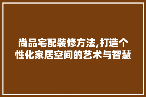 尚品宅配装修方法,打造个性化家居空间的艺术与智慧 尚品宅配装修方法,打造个性化家居空间的艺术与智慧 家居装饰