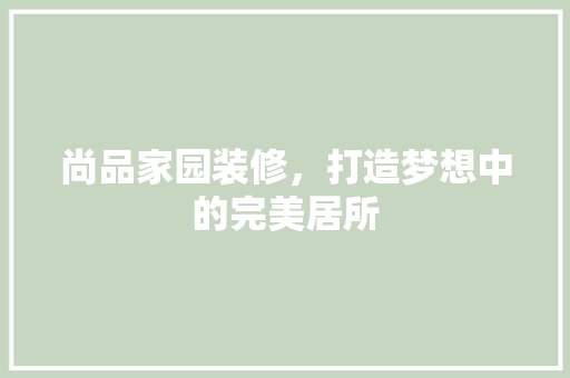 尚品家园装修，打造梦想中的完美居所 尚品家园装修，打造梦想中的完美居所 买房须知