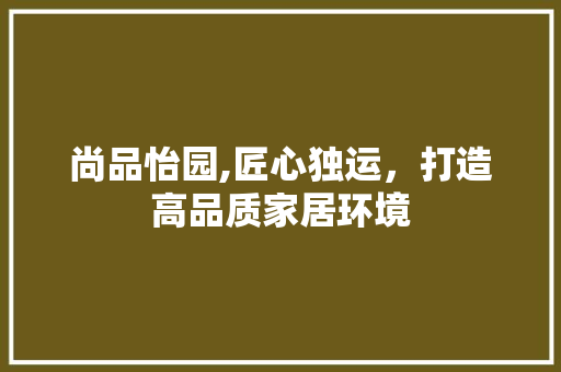 尚品怡园,匠心独运，打造高品质家居环境 尚品怡园,匠心独运，打造高品质家居环境 装修知识
