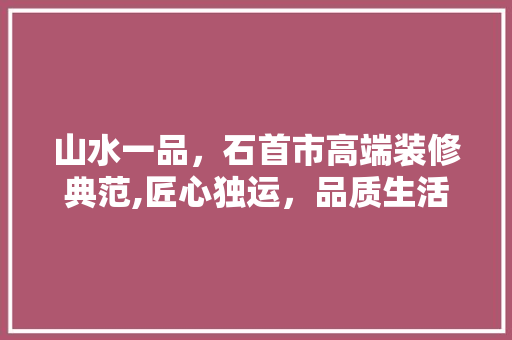 山水一品，石首市高端装修典范,匠心独运，品质生活新标杆 山水一品，石首市高端装修典范,匠心独运，品质生活新标杆 家居装饰