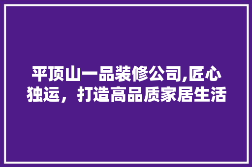 平顶山一品装修公司,匠心独运，打造高品质家居生活 平顶山一品装修公司,匠心独运，打造高品质家居生活 家居设计
