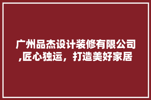 广州品杰设计装修有限公司,匠心独运，打造美好家居生活 广州品杰设计装修有限公司,匠心独运，打造美好家居生活 买房须知