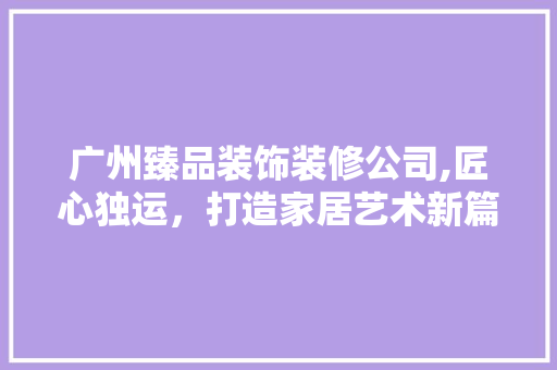 广州臻品装饰装修公司,匠心独运，打造家居艺术新篇章 广州臻品装饰装修公司,匠心独运，打造家居艺术新篇章 二手房