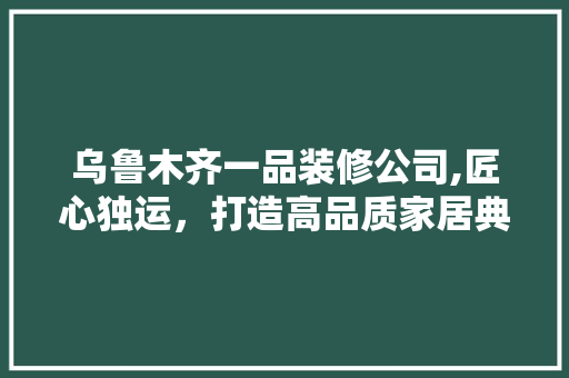 乌鲁木齐一品装修公司,匠心独运，打造高品质家居典范 乌鲁木齐一品装修公司,匠心独运，打造高品质家居典范 家居设计