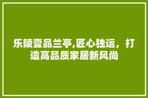 乐陵壹品兰亭,匠心独运，打造高品质家居新风尚 乐陵壹品兰亭,匠心独运，打造高品质家居新风尚 家居设计