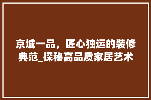 京城一品，匠心独运的装修典范_探秘高品质家居艺术 京城一品，匠心独运的装修典范_探秘高品质家居艺术 家居设计