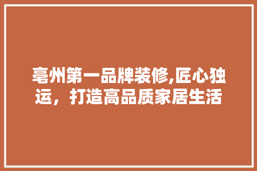 亳州第一品牌装修,匠心独运，打造高品质家居生活 亳州第一品牌装修,匠心独运，打造高品质家居生活 家居装饰