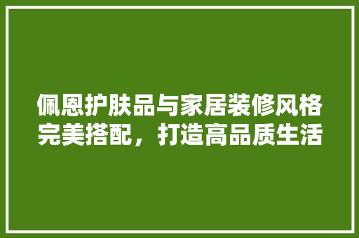 佩恩护肤品与家居装修风格完美搭配，打造高品质生活空间 佩恩护肤品与家居装修风格完美搭配，打造高品质生活空间 装修知识