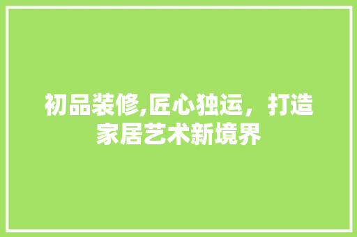 初品装修,匠心独运，打造家居艺术新境界 初品装修,匠心独运，打造家居艺术新境界 家居设计