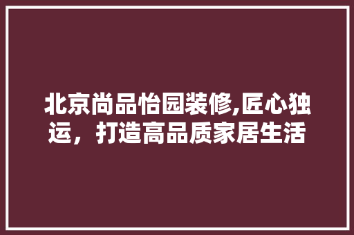 北京尚品怡园装修,匠心独运，打造高品质家居生活 北京尚品怡园装修,匠心独运，打造高品质家居生活 家居设计