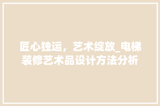 匠心独运，艺术绽放_电梯装修艺术品设计方法分析 匠心独运，艺术绽放_电梯装修艺术品设计方法分析 二手房