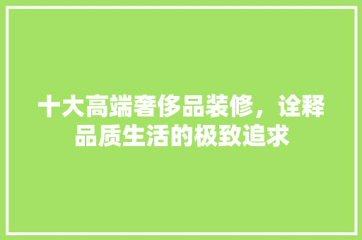 十大高端奢侈品装修，诠释品质生活的极致追求 十大高端奢侈品装修，诠释品质生活的极致追求 家居装饰