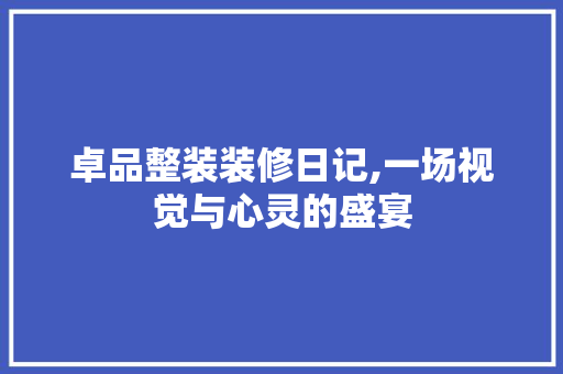 卓品整装装修日记,一场视觉与心灵的盛宴 卓品整装装修日记,一场视觉与心灵的盛宴 家居设计