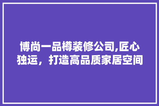 博尚一品樽装修公司,匠心独运，打造高品质家居空间 博尚一品樽装修公司,匠心独运，打造高品质家居空间 装修知识