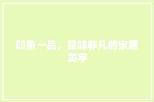 印象一品，品味非凡的家居美学 印象一品，品味非凡的家居美学 装修知识