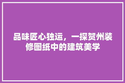 品味匠心独运，一探贺州装修图纸中的建筑美学 品味匠心独运，一探贺州装修图纸中的建筑美学 家居设计
