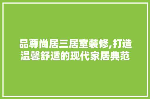 品尊尚居三居室装修,打造温馨舒适的现代家居典范 品尊尚居三居室装修,打造温馨舒适的现代家居典范 买房须知
