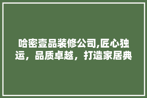 哈密壹品装修公司,匠心独运，品质卓越，打造家居典范 哈密壹品装修公司,匠心独运，品质卓越，打造家居典范 装修知识