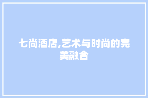 七尚酒店,艺术与时尚的完美融合 七尚酒店,艺术与时尚的完美融合 家居装饰