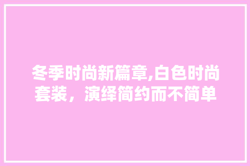 冬季时尚新篇章,白色时尚套装，演绎简约而不简单 冬季时尚新篇章,白色时尚套装，演绎简约而不简单 家居设计