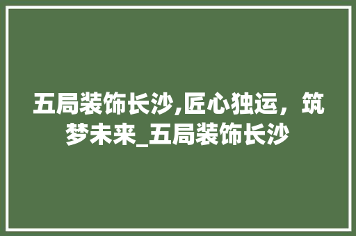 五局装饰长沙,匠心独运，筑梦未来_五局装饰长沙 五局装饰长沙,匠心独运，筑梦未来_五局装饰长沙 二手房