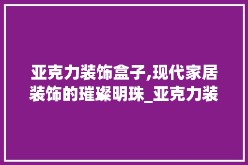 亚克力装饰盒子,现代家居装饰的璀璨明珠_亚克力装饰盒子 亚克力装饰盒子,现代家居装饰的璀璨明珠_亚克力装饰盒子 家居设计