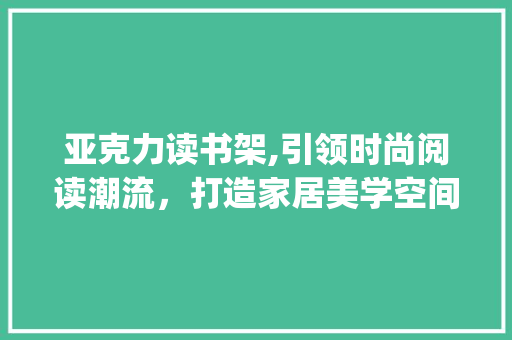 亚克力读书架,引领时尚阅读潮流，打造家居美学空间_亚克力读书架装饰 亚克力读书架,引领时尚阅读潮流，打造家居美学空间_亚克力读书架装饰 买房须知
