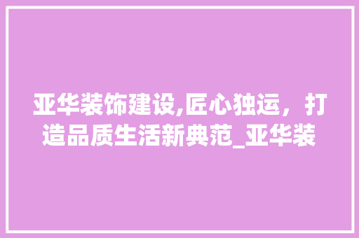 亚华装饰建设,匠心独运，打造品质生活新典范_亚华装饰建设 亚华装饰建设,匠心独运，打造品质生活新典范_亚华装饰建设 装修知识
