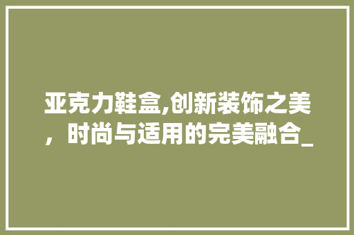 亚克力鞋盒,创新装饰之美，时尚与适用的完美融合_亚克力鞋盒装饰 亚克力鞋盒,创新装饰之美，时尚与适用的完美融合_亚克力鞋盒装饰 装修知识