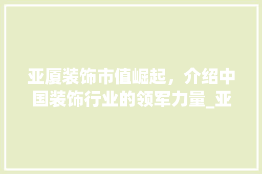 亚厦装饰市值崛起，介绍中国装饰行业的领军力量_亚厦装饰市值 亚厦装饰市值崛起，介绍中国装饰行业的领军力量_亚厦装饰市值 二手房