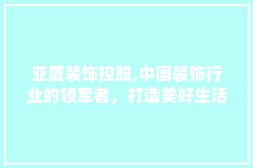 亚厦装饰控股,中国装饰行业的领军者，打造美好生活新标杆_亚厦装饰控股 亚厦装饰控股,中国装饰行业的领军者，打造美好生活新标杆_亚厦装饰控股 买房须知