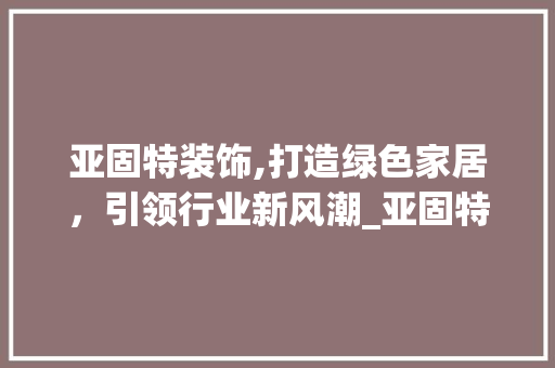 亚固特装饰,打造绿色家居，引领行业新风潮_亚固特装饰 亚固特装饰,打造绿色家居，引领行业新风潮_亚固特装饰 买房须知