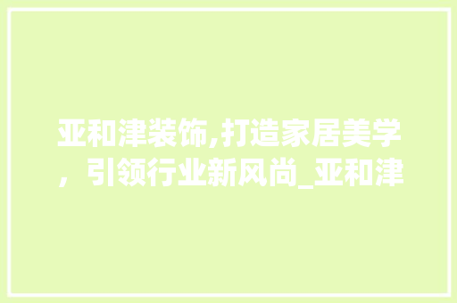 亚和津装饰,打造家居美学，引领行业新风尚_亚和津装饰 亚和津装饰,打造家居美学，引领行业新风尚_亚和津装饰 二手房