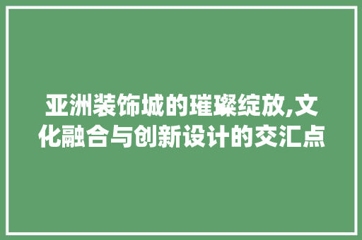 亚洲装饰城的璀璨绽放,文化融合与创新设计的交汇点_亚洲装饰城 亚洲装饰城的璀璨绽放,文化融合与创新设计的交汇点_亚洲装饰城 买房须知