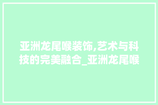 亚洲龙尾喉装饰,艺术与科技的完美融合_亚洲龙尾喉装饰 亚洲龙尾喉装饰,艺术与科技的完美融合_亚洲龙尾喉装饰 家居装饰