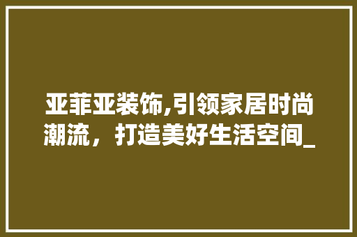 亚菲亚装饰,引领家居时尚潮流，打造美好生活空间_亚菲亚装饰 亚菲亚装饰,引领家居时尚潮流，打造美好生活空间_亚菲亚装饰 二手房