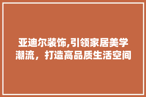 亚迪尔装饰,引领家居美学潮流，打造高品质生活空间_亚迪尔装饰 亚迪尔装饰,引领家居美学潮流，打造高品质生活空间_亚迪尔装饰 二手房