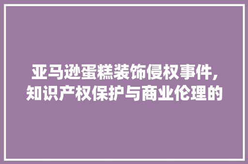 亚马逊蛋糕装饰侵权事件,知识产权保护与商业伦理的碰撞_亚马逊蛋糕装饰侵权 亚马逊蛋糕装饰侵权事件,知识产权保护与商业伦理的碰撞_亚马逊蛋糕装饰侵权 二手房