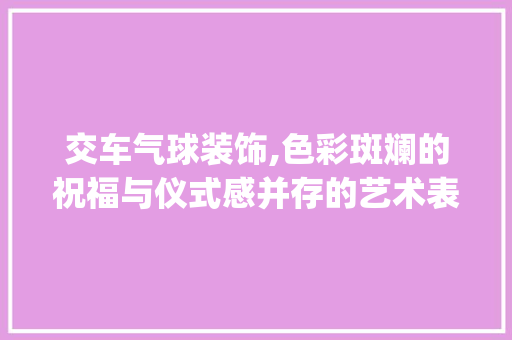 交车气球装饰,色彩斑斓的祝福与仪式感并存的艺术表达_交车气球装饰 交车气球装饰,色彩斑斓的祝福与仪式感并存的艺术表达_交车气球装饰 家居装饰