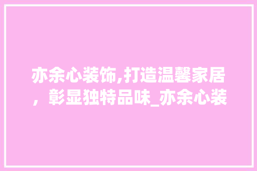 亦余心装饰,打造温馨家居，彰显独特品味_亦余心装饰 亦余心装饰,打造温馨家居，彰显独特品味_亦余心装饰 装修知识