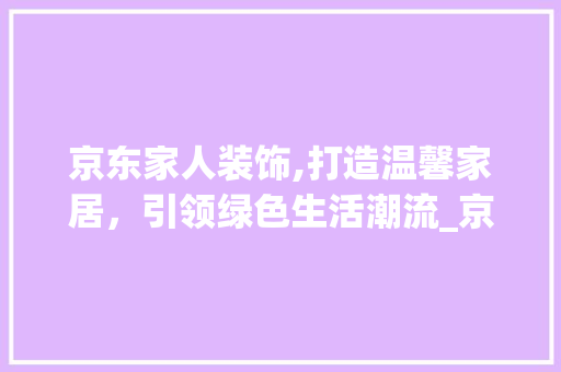 京东家人装饰,打造温馨家居，引领绿色生活潮流_京东家人装饰 京东家人装饰,打造温馨家居，引领绿色生活潮流_京东家人装饰 买房须知