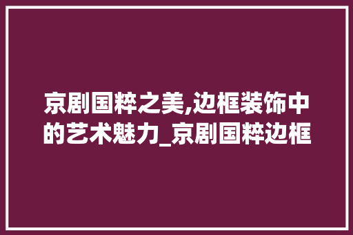 京剧国粹之美,边框装饰中的艺术魅力_京剧国粹边框装饰 京剧国粹之美,边框装饰中的艺术魅力_京剧国粹边框装饰 装修知识