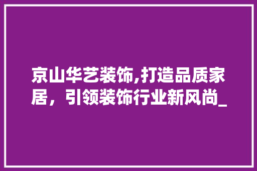 京山华艺装饰,打造品质家居，引领装饰行业新风尚_京山华艺装饰 京山华艺装饰,打造品质家居，引领装饰行业新风尚_京山华艺装饰 家居设计