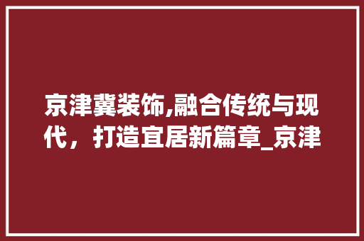 京津冀装饰,融合传统与现代，打造宜居新篇章_京津冀装饰 京津冀装饰,融合传统与现代，打造宜居新篇章_京津冀装饰 买房须知