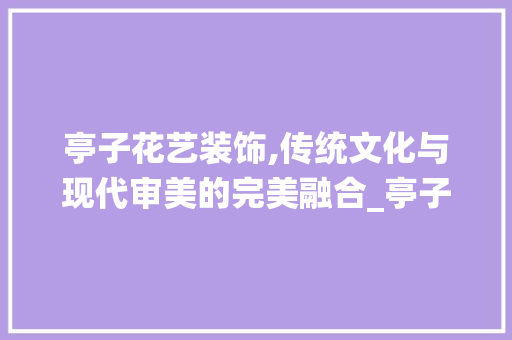 亭子花艺装饰,传统文化与现代审美的完美融合_亭子花艺装饰 亭子花艺装饰,传统文化与现代审美的完美融合_亭子花艺装饰 家居装饰